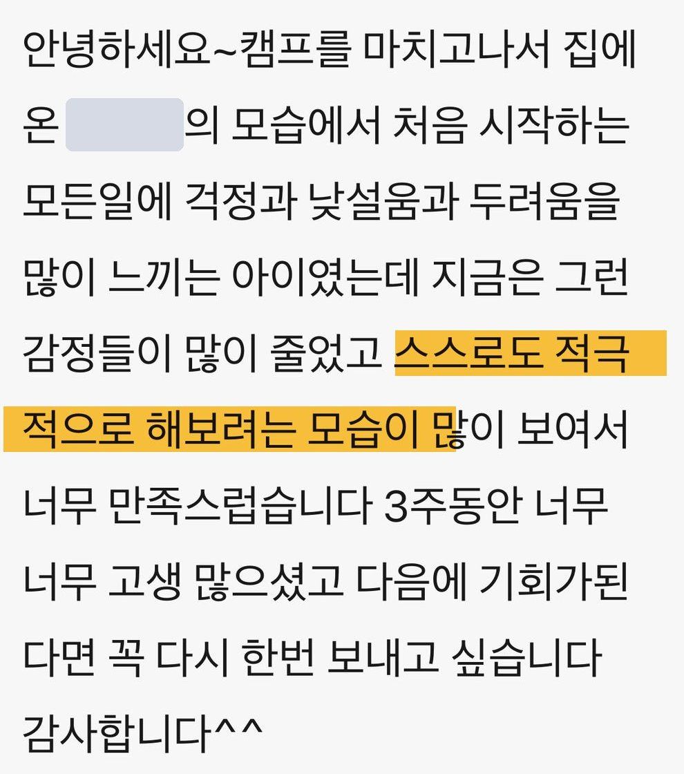 학부모 메시지 원문: 캠프를 마치고 집에 온 아이의 모습에서, 처음 시작하는 모든 일에 걱정과 낯설음과 두려움을 많이 느끼던 아이였는데 지금은 그런 감정이 많이 줄었고 스스로도 적극적으로 해보려는 모습이 많이 보여서 너무 만족스럽다, 다음에 기회가 된다면 꼭 다시 보내고 싶다 (이름 가림)